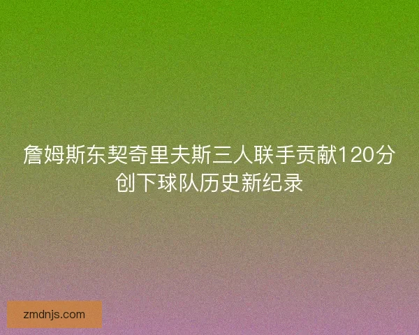 詹姆斯东契奇里夫斯三人联手贡献120分创下球队历史新纪录
