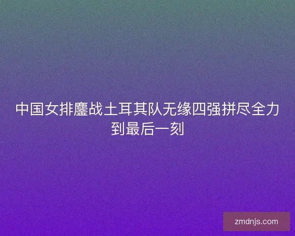 中国女排鏖战土耳其队无缘四强拼尽全力到最后一刻