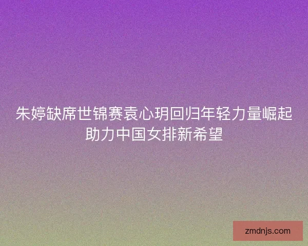朱婷缺席世锦赛袁心玥回归年轻力量崛起助力中国女排新希望