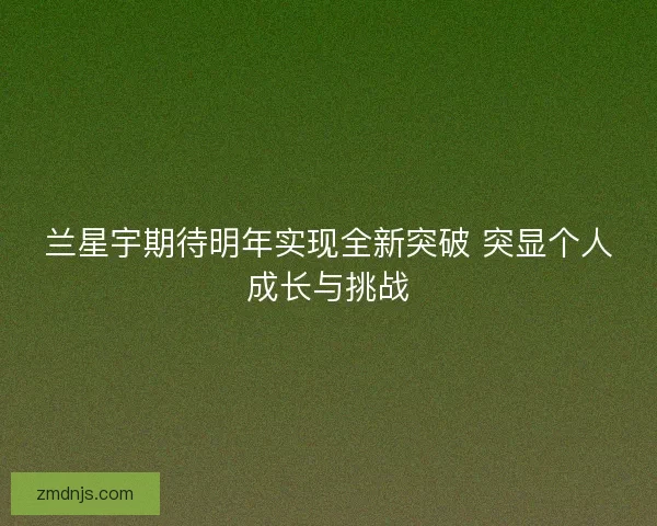 兰星宇期待明年实现全新突破 突显个人成长与挑战