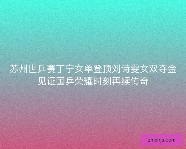 苏州世乒赛丁宁女单登顶刘诗雯女双夺金见证国乒荣耀时刻再续传奇